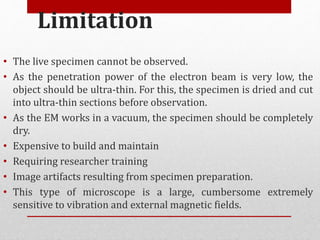Limitation
• The live specimen cannot be observed.
• As the penetration power of the electron beam is very low, the
object should be ultra-thin. For this, the specimen is dried and cut
into ultra-thin sections before observation.
• As the EM works in a vacuum, the specimen should be completely
dry.
• Expensive to build and maintain
• Requiring researcher training
• Image artifacts resulting from specimen preparation.
• This type of microscope is a large, cumbersome extremely
sensitive to vibration and external magnetic fields.
 