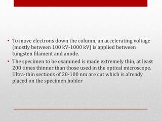 • To move electrons down the column, an accelerating voltage
(mostly between 100 kV-1000 kV) is applied between
tungsten filament and anode.
• The specimen to be examined is made extremely thin, at least
200 times thinner than those used in the optical microscope.
Ultra-thin sections of 20-100 nm are cut which is already
placed on the specimen holder
 