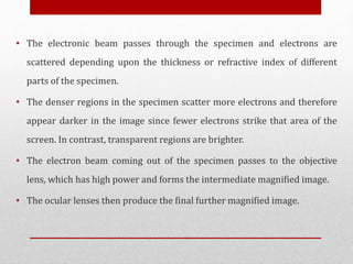 • The electronic beam passes through the specimen and electrons are
scattered depending upon the thickness or refractive index of different
parts of the specimen.
• The denser regions in the specimen scatter more electrons and therefore
appear darker in the image since fewer electrons strike that area of the
screen. In contrast, transparent regions are brighter.
• The electron beam coming out of the specimen passes to the objective
lens, which has high power and forms the intermediate magnified image.
• The ocular lenses then produce the final further magnified image.
 
