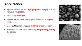 Application
 It gives detailed 3d and topographical imaging and the
versatile information.
 This works very fast.
 Modern SEMs allow for the generation data in digital
form.
 Most SEM samples require minimal preparation actions.
 Enable us to view without thinning dehydrating, fixing
the sample
 