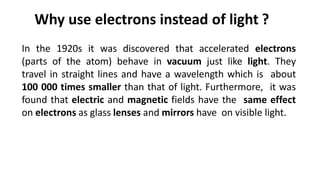 In the 1920s it was discovered that accelerated electrons
(parts of the atom) behave in vacuum just like light. They
travel in straight lines and have a wavelength which is about
100 000 times smaller than that of light. Furthermore, it was
found that electric and magnetic fields have the same effect
on electrons as glass lenses and mirrors have on visible light.
Why use electrons instead of light ?
 