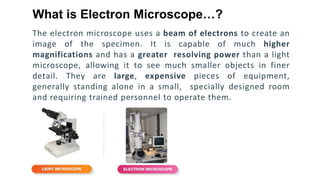 The electron microscope uses a beam of electrons to create an
image of the specimen. It is capable of much higher
magnifications and has a greater resolving power than a light
microscope, allowing it to see much smaller objects in finer
detail. They are large, expensive pieces of equipment,
generally standing alone in a small, specially designed room
and requiring trained personnel to operate them.
What is Electron Microscope…?
 