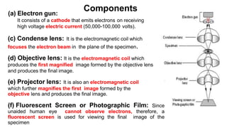 (a) Electron gun:
It consists of a cathode that emits electrons on receiving
high voltage electric current (50,000-100,000 volts).
(c) Condense lens: It is the electromagnetic coil which
focuses the electron beam in the plane of the specimen.
(d) Objective lens: It is the electromagnetic coil which
produces the first magnified image formed by the objective lens
and produces the final image.
(e) Projector lens: It is also an electromagnetic coil
which further magnifies the first image formed by the
objective lens and produces the final image.
(f) Fluorescent Screen or Photographic Film: Since
unaided human eye cannot observe electrons, therefore, a
fluorescent screen is used for viewing the final image of the
specimen
Components
 