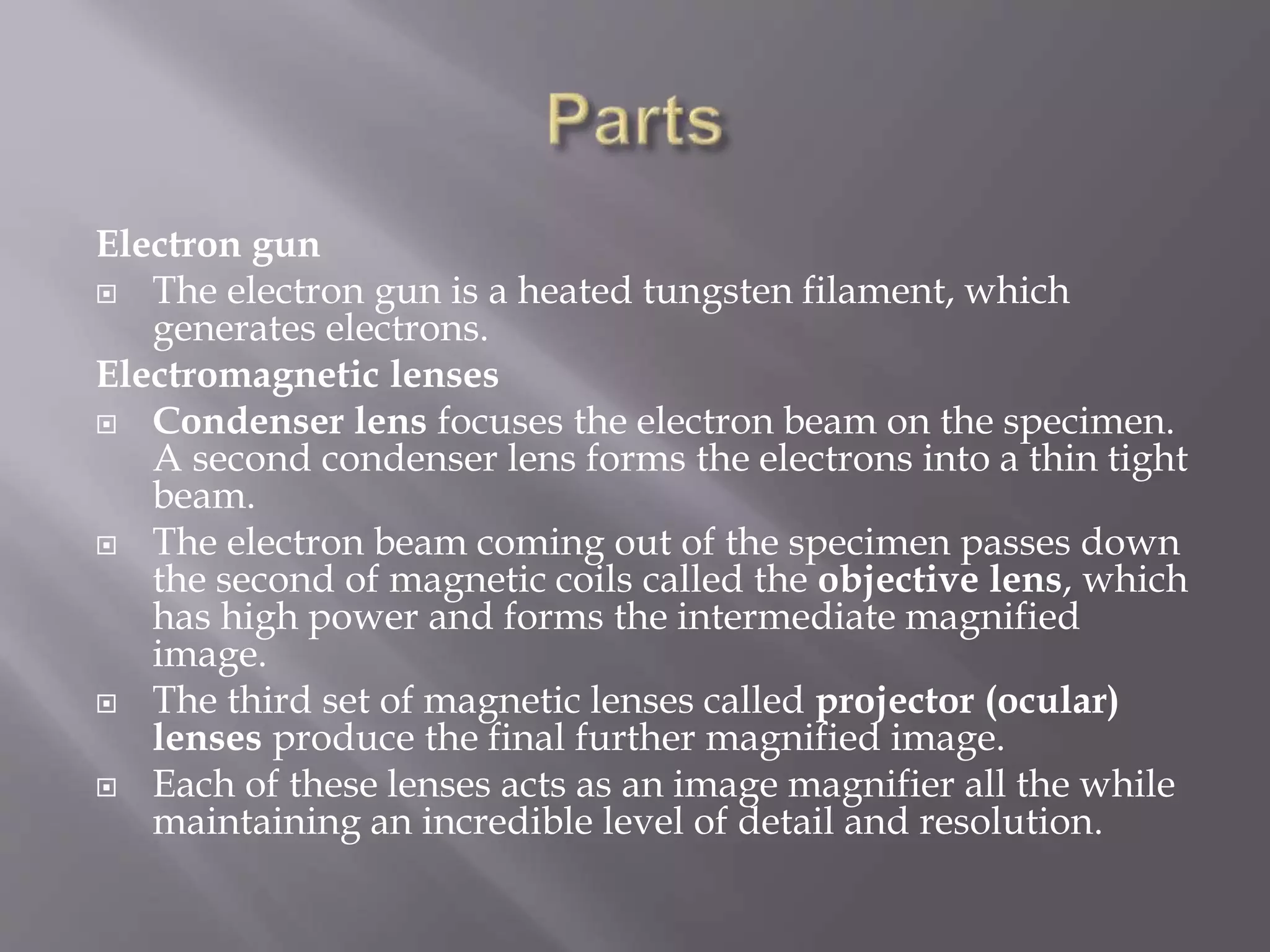 Electron gun
 The electron gun is a heated tungsten filament, which
generates electrons.
Electromagnetic lenses
 Condenser lens focuses the electron beam on the specimen.
A second condenser lens forms the electrons into a thin tight
beam.
 The electron beam coming out of the specimen passes down
the second of magnetic coils called the objective lens, which
has high power and forms the intermediate magnified
image.
 The third set of magnetic lenses called projector (ocular)
lenses produce the final further magnified image.
 Each of these lenses acts as an image magnifier all the while
maintaining an incredible level of detail and resolution.
 