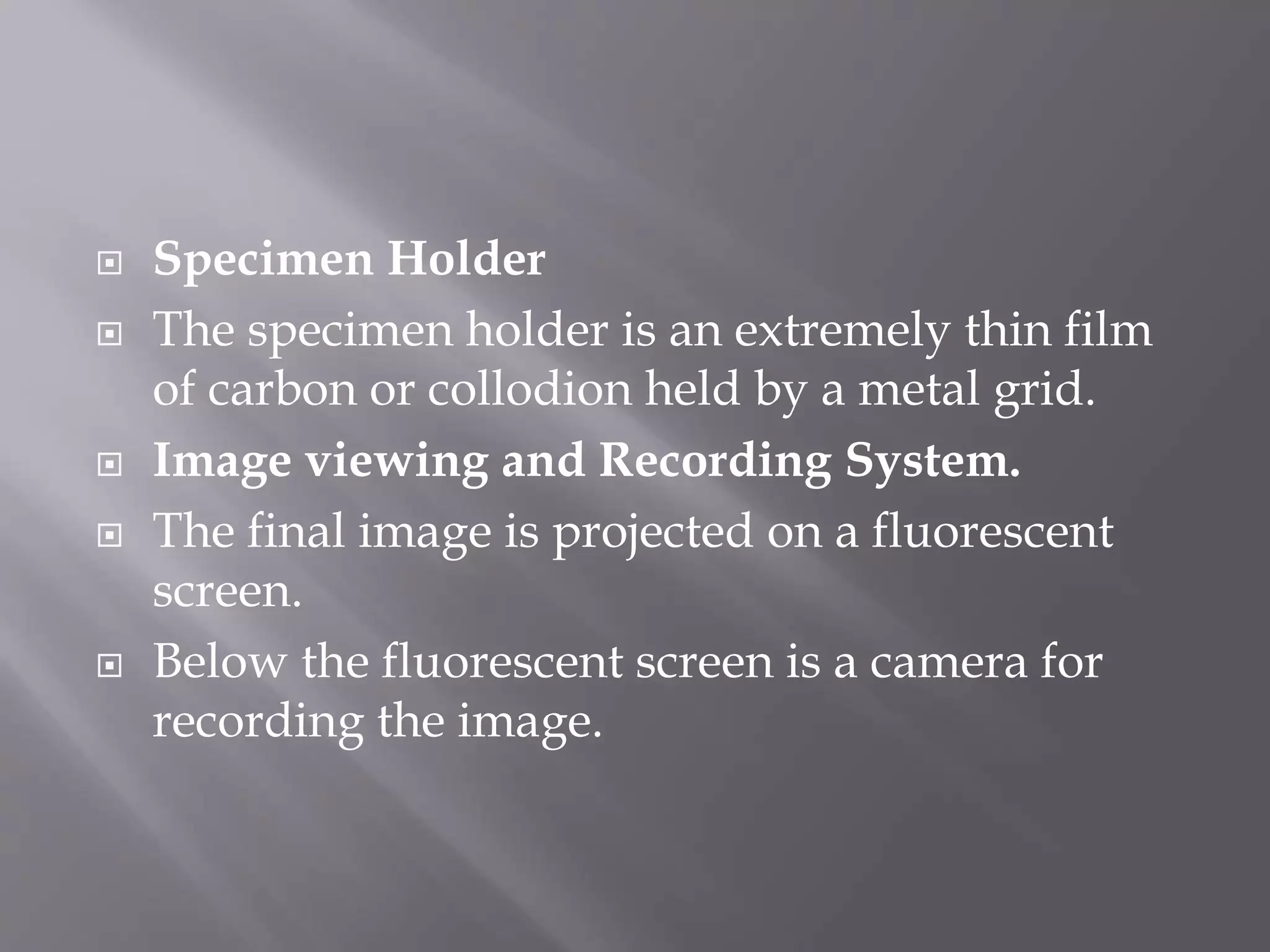  Specimen Holder
 The specimen holder is an extremely thin film
of carbon or collodion held by a metal grid.
 Image viewing and Recording System.
 The final image is projected on a fluorescent
screen.
 Below the fluorescent screen is a camera for
recording the image.
 