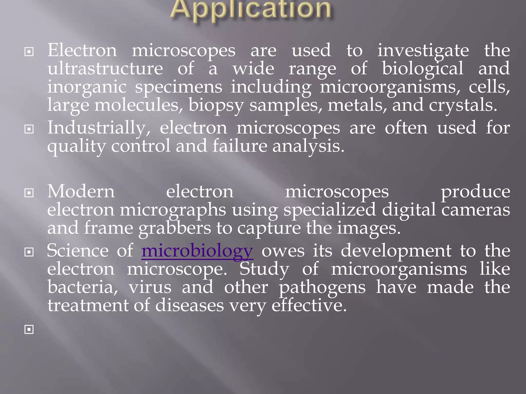  Electron microscopes are used to investigate the
ultrastructure of a wide range of biological and
inorganic specimens including microorganisms, cells,
large molecules, biopsy samples, metals, and crystals.
 Industrially, electron microscopes are often used for
quality control and failure analysis.
 Modern electron microscopes produce
electron micrographs using specialized digital cameras
and frame grabbers to capture the images.
 Science of microbiology owes its development to the
electron microscope. Study of microorganisms like
bacteria, virus and other pathogens have made the
treatment of diseases very effective.

 