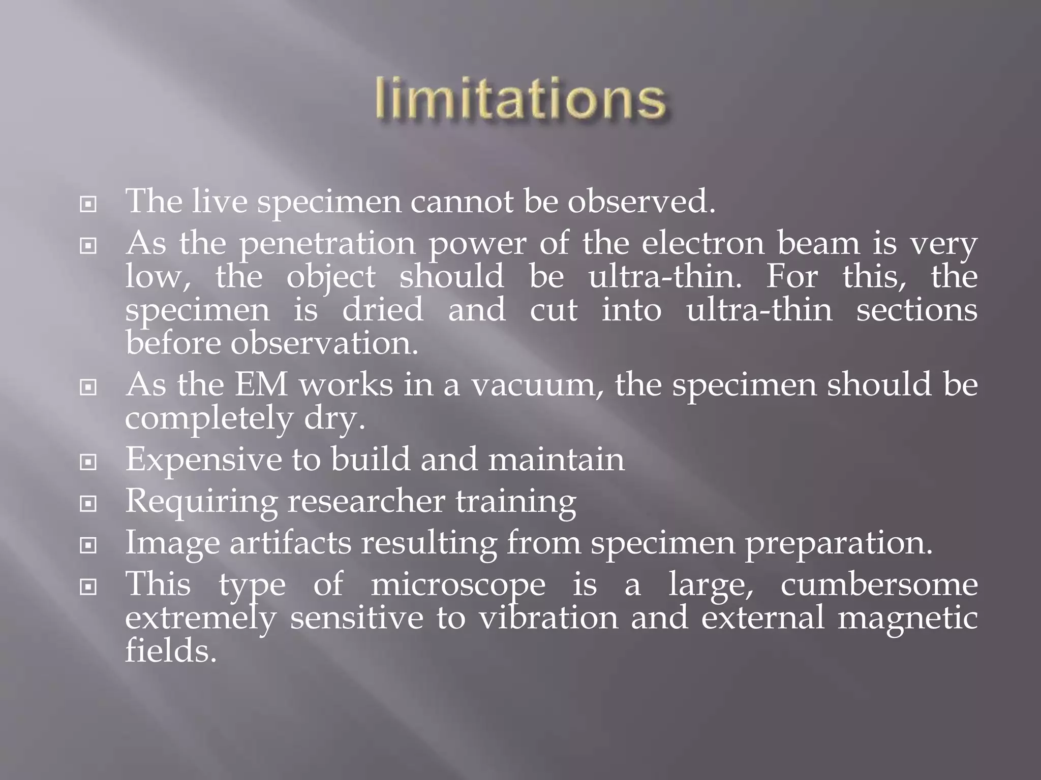  The live specimen cannot be observed.
 As the penetration power of the electron beam is very
low, the object should be ultra-thin. For this, the
specimen is dried and cut into ultra-thin sections
before observation.
 As the EM works in a vacuum, the specimen should be
completely dry.
 Expensive to build and maintain
 Requiring researcher training
 Image artifacts resulting from specimen preparation.
 This type of microscope is a large, cumbersome
extremely sensitive to vibration and external magnetic
fields.
 