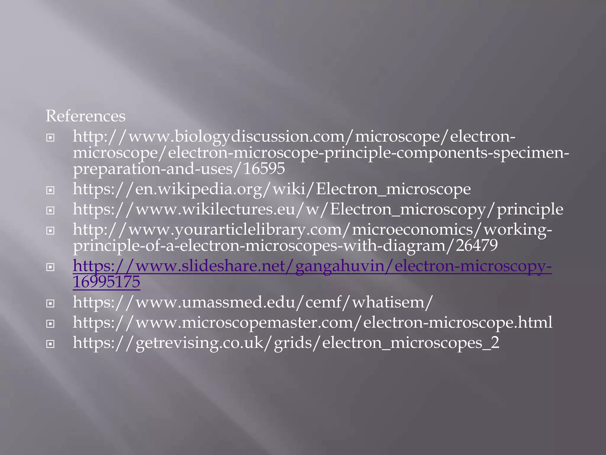 References
 http://www.biologydiscussion.com/microscope/electron-
microscope/electron-microscope-principle-components-specimen-
preparation-and-uses/16595
 https://en.wikipedia.org/wiki/Electron_microscope
 https://www.wikilectures.eu/w/Electron_microscopy/principle
 http://www.yourarticlelibrary.com/microeconomics/working-
principle-of-a-electron-microscopes-with-diagram/26479
 https://www.slideshare.net/gangahuvin/electron-microscopy-
16995175
 https://www.umassmed.edu/cemf/whatisem/
 https://www.microscopemaster.com/electron-microscope.html
 https://getrevising.co.uk/grids/electron_microscopes_2
 