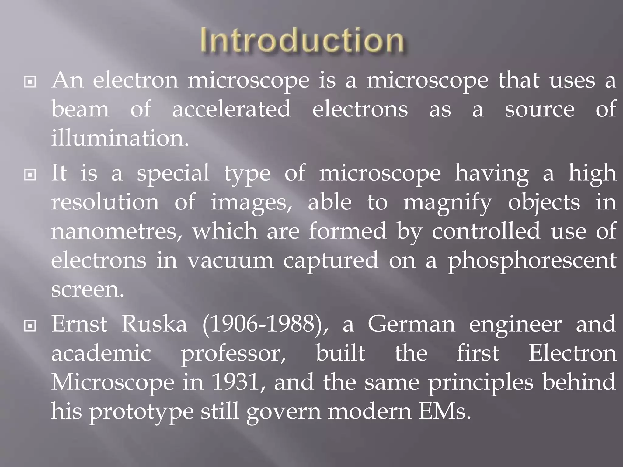  An electron microscope is a microscope that uses a
beam of accelerated electrons as a source of
illumination.
 It is a special type of microscope having a high
resolution of images, able to magnify objects in
nanometres, which are formed by controlled use of
electrons in vacuum captured on a phosphorescent
screen.
 Ernst Ruska (1906-1988), a German engineer and
academic professor, built the first Electron
Microscope in 1931, and the same principles behind
his prototype still govern modern EMs.
 
