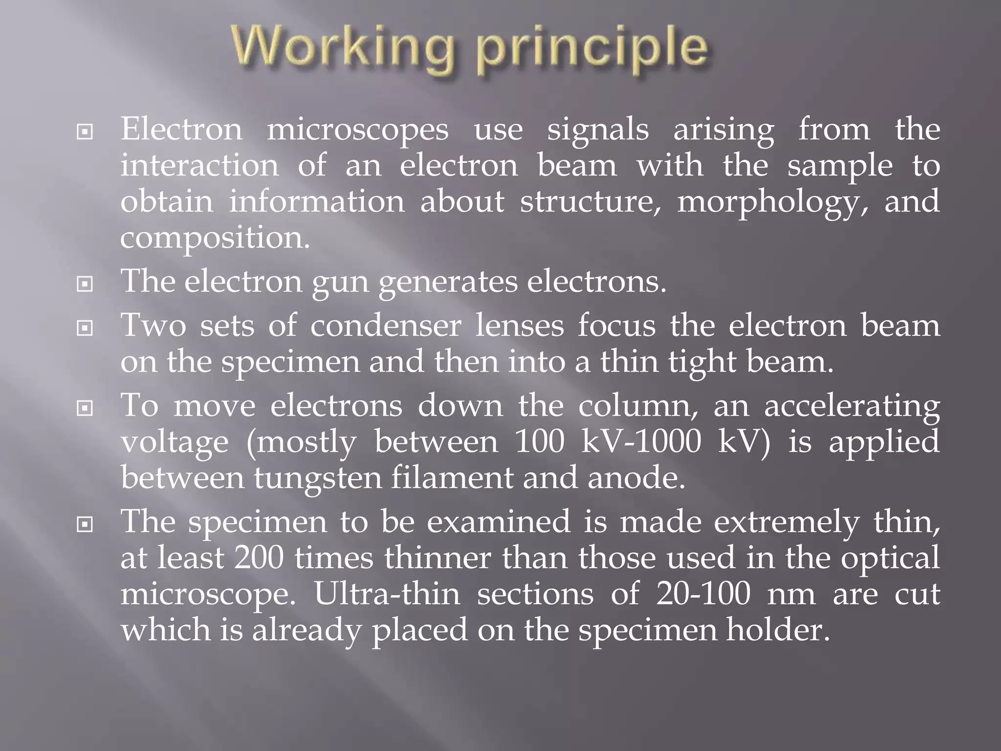  Electron microscopes use signals arising from the
interaction of an electron beam with the sample to
obtain information about structure, morphology, and
composition.
 The electron gun generates electrons.
 Two sets of condenser lenses focus the electron beam
on the specimen and then into a thin tight beam.
 To move electrons down the column, an accelerating
voltage (mostly between 100 kV-1000 kV) is applied
between tungsten filament and anode.
 The specimen to be examined is made extremely thin,
at least 200 times thinner than those used in the optical
microscope. Ultra-thin sections of 20-100 nm are cut
which is already placed on the specimen holder.
 