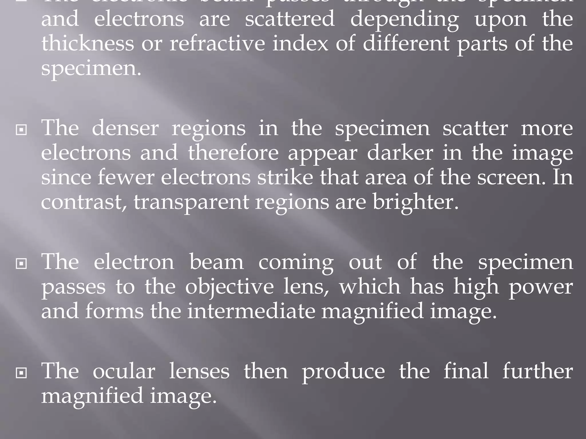  The electronic beam passes through the specimen
and electrons are scattered depending upon the
thickness or refractive index of different parts of the
specimen.
 The denser regions in the specimen scatter more
electrons and therefore appear darker in the image
since fewer electrons strike that area of the screen. In
contrast, transparent regions are brighter.
 The electron beam coming out of the specimen
passes to the objective lens, which has high power
and forms the intermediate magnified image.
 The ocular lenses then produce the final further
magnified image.
 