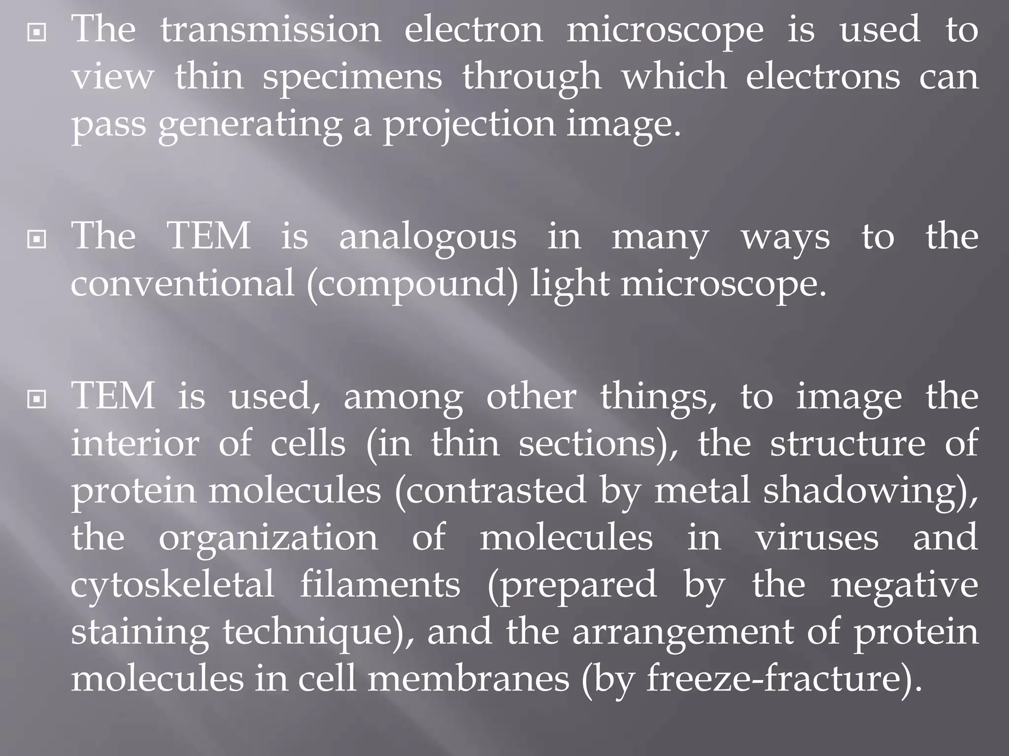  The transmission electron microscope is used to
view thin specimens through which electrons can
pass generating a projection image.
 The TEM is analogous in many ways to the
conventional (compound) light microscope.
 TEM is used, among other things, to image the
interior of cells (in thin sections), the structure of
protein molecules (contrasted by metal shadowing),
the organization of molecules in viruses and
cytoskeletal filaments (prepared by the negative
staining technique), and the arrangement of protein
molecules in cell membranes (by freeze-fracture).
 