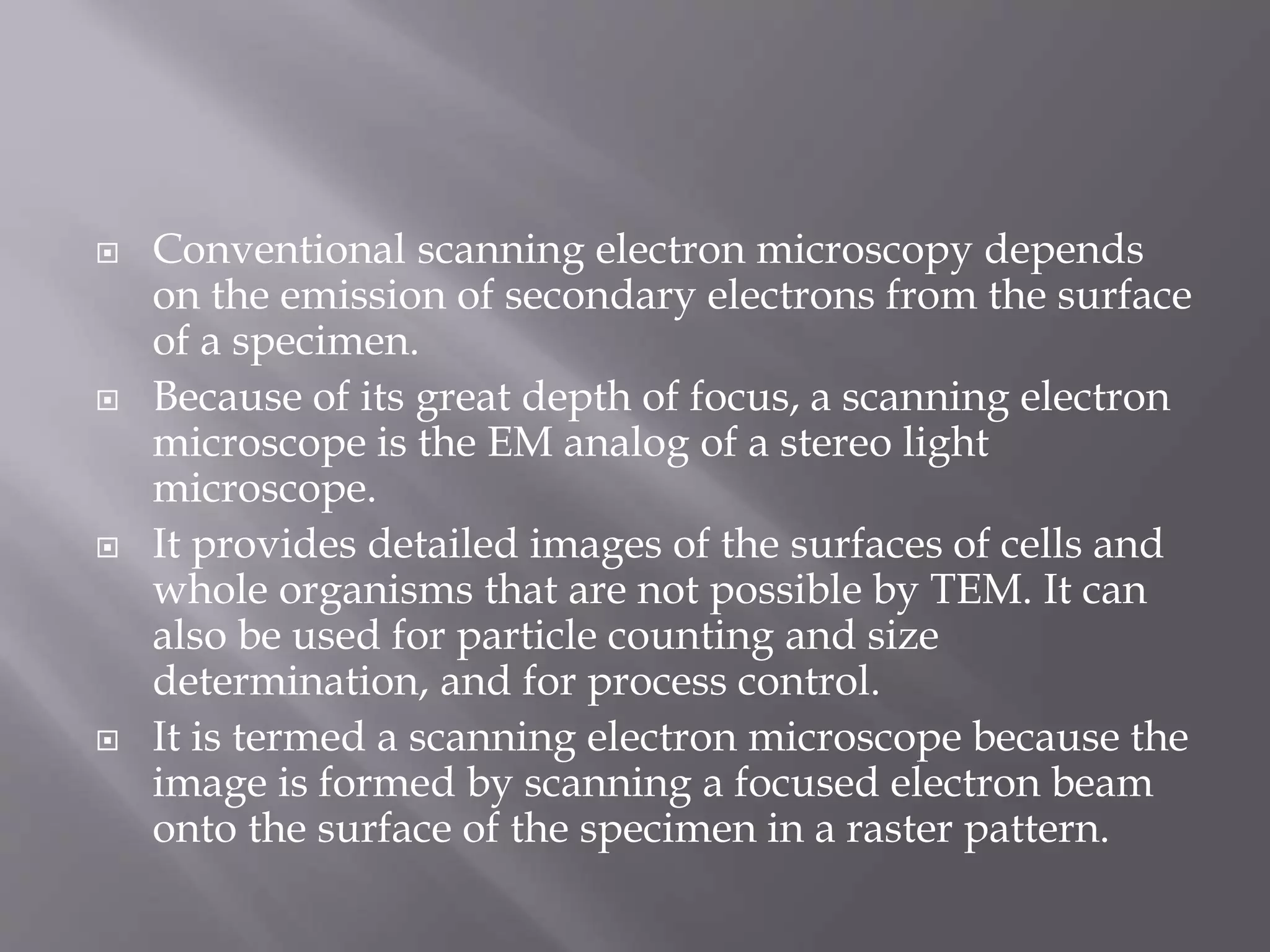  Conventional scanning electron microscopy depends
on the emission of secondary electrons from the surface
of a specimen.
 Because of its great depth of focus, a scanning electron
microscope is the EM analog of a stereo light
microscope.
 It provides detailed images of the surfaces of cells and
whole organisms that are not possible by TEM. It can
also be used for particle counting and size
determination, and for process control.
 It is termed a scanning electron microscope because the
image is formed by scanning a focused electron beam
onto the surface of the specimen in a raster pattern.
 