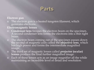 Electron gun
 The electron gun is a heated tungsten filament, which
generates electrons.
Electromagnetic lenses
 Condenser lens focuses the electron beam on the specimen.
A second condenser lens forms the electrons into a thin tight
beam.
 The electron beam coming out of the specimen passes down
the second of magnetic coils called the objective lens, which
has high power and forms the intermediate magnified
image.
 The third set of magnetic lenses called projector (ocular)
lenses produce the final further magnified image.
 Each of these lenses acts as an image magnifier all the while
maintaining an incredible level of detail and resolution.
 