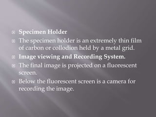  Specimen Holder
 The specimen holder is an extremely thin film
of carbon or collodion held by a metal grid.
 Image viewing and Recording System.
 The final image is projected on a fluorescent
screen.
 Below the fluorescent screen is a camera for
recording the image.
 