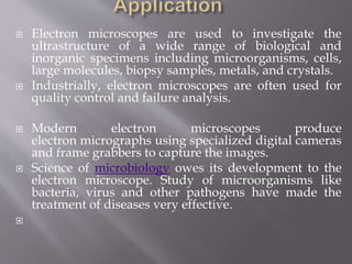  Electron microscopes are used to investigate the
ultrastructure of a wide range of biological and
inorganic specimens including microorganisms, cells,
large molecules, biopsy samples, metals, and crystals.
 Industrially, electron microscopes are often used for
quality control and failure analysis.
 Modern electron microscopes produce
electron micrographs using specialized digital cameras
and frame grabbers to capture the images.
 Science of microbiology owes its development to the
electron microscope. Study of microorganisms like
bacteria, virus and other pathogens have made the
treatment of diseases very effective.

 