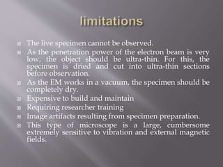  The live specimen cannot be observed.
 As the penetration power of the electron beam is very
low, the object should be ultra-thin. For this, the
specimen is dried and cut into ultra-thin sections
before observation.
 As the EM works in a vacuum, the specimen should be
completely dry.
 Expensive to build and maintain
 Requiring researcher training
 Image artifacts resulting from specimen preparation.
 This type of microscope is a large, cumbersome
extremely sensitive to vibration and external magnetic
fields.
 