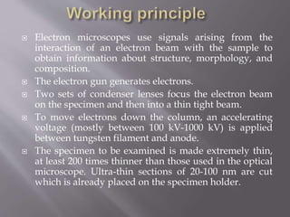  Electron microscopes use signals arising from the
interaction of an electron beam with the sample to
obtain information about structure, morphology, and
composition.
 The electron gun generates electrons.
 Two sets of condenser lenses focus the electron beam
on the specimen and then into a thin tight beam.
 To move electrons down the column, an accelerating
voltage (mostly between 100 kV-1000 kV) is applied
between tungsten filament and anode.
 The specimen to be examined is made extremely thin,
at least 200 times thinner than those used in the optical
microscope. Ultra-thin sections of 20-100 nm are cut
which is already placed on the specimen holder.
 