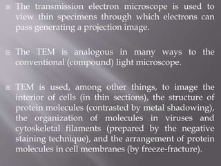  The transmission electron microscope is used to
view thin specimens through which electrons can
pass generating a projection image.
 The TEM is analogous in many ways to the
conventional (compound) light microscope.
 TEM is used, among other things, to image the
interior of cells (in thin sections), the structure of
protein molecules (contrasted by metal shadowing),
the organization of molecules in viruses and
cytoskeletal filaments (prepared by the negative
staining technique), and the arrangement of protein
molecules in cell membranes (by freeze-fracture).
 
