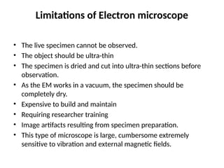 Limitations of Electron microscope
• The live specimen cannot be observed.
• The object should be ultra-thin
• The specimen is dried and cut into ultra-thin sections before
observation.
• As the EM works in a vacuum, the specimen should be
completely dry.
• Expensive to build and maintain
• Requiring researcher training
• Image artifacts resulting from specimen preparation.
• This type of microscope is large, cumbersome extremely
sensitive to vibration and external magnetic fields.
 