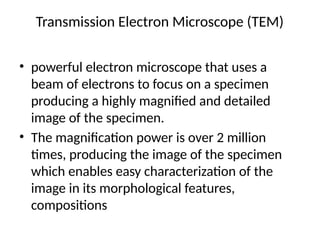 Transmission Electron Microscope (TEM)
• powerful electron microscope that uses a
beam of electrons to focus on a specimen
producing a highly magnified and detailed
image of the specimen.
• The magnification power is over 2 million
times, producing the image of the specimen
which enables easy characterization of the
image in its morphological features,
compositions
 