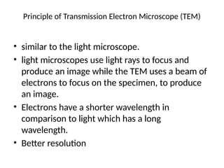 Principle of Transmission Electron Microscope (TEM)
• similar to the light microscope.
• light microscopes use light rays to focus and
produce an image while the TEM uses a beam of
electrons to focus on the specimen, to produce
an image.
• Electrons have a shorter wavelength in
comparison to light which has a long
wavelength.
• Better resolution
 