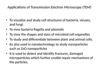 Applications of Transmission Electron Microscope (TEM)
• To visualize and study cell structures of bacteria, viruses,
and fungi
• To view bacteria flagella and plasmids
• To view the shapes and sizes of microbial cell organelles
• To study and differentiate between plant and animal cells.
• Its also used in nanotechnology to study nanoparticles
such as ZnO nanoparticles
• It is used to detect and identify fractures, damaged
microparticles which further enable repair mechanisms of
the particles.
 