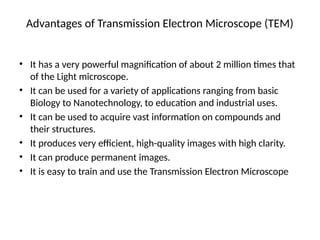 Advantages of Transmission Electron Microscope (TEM)
• It has a very powerful magnification of about 2 million times that
of the Light microscope.
• It can be used for a variety of applications ranging from basic
Biology to Nanotechnology, to education and industrial uses.
• It can be used to acquire vast information on compounds and
their structures.
• It produces very efficient, high-quality images with high clarity.
• It can produce permanent images.
• It is easy to train and use the Transmission Electron Microscope
 