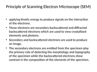 Principle of Scanning Electron Microscope (SEM)
• applying kinetic energy to produce signals on the interaction
of the electrons.
• These electrons are secondary backscattered and diffracted
backscattered electrons which are used to view crystallized
elements and photons.
• Secondary and backscattered electrons are used to produce
an image.
• The secondary electrons are emitted from the specimen play
the primary role of detecting the morphology and topography
of the specimen while the backscattered electrons show
contrast in the composition of the elements of the specimen.
 