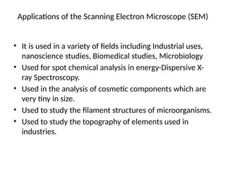 Applications of the Scanning Electron Microscope (SEM)
• It is used in a variety of fields including Industrial uses,
nanoscience studies, Biomedical studies, Microbiology
• Used for spot chemical analysis in energy-Dispersive X-
ray Spectroscopy.
• Used in the analysis of cosmetic components which are
very tiny in size.
• Used to study the filament structures of microorganisms.
• Used to study the topography of elements used in
industries.
 