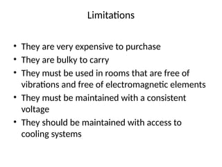 Limitations
• They are very expensive to purchase
• They are bulky to carry
• They must be used in rooms that are free of
vibrations and free of electromagnetic elements
• They must be maintained with a consistent
voltage
• They should be maintained with access to
cooling systems
 