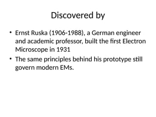 Discovered by
• Ernst Ruska (1906-1988), a German engineer
and academic professor, built the first Electron
Microscope in 1931
• The same principles behind his prototype still
govern modern EMs.
 
