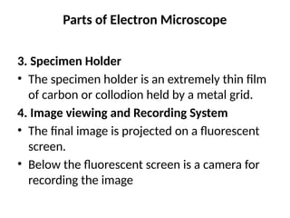 Parts of Electron Microscope
3. Specimen Holder
• The specimen holder is an extremely thin film
of carbon or collodion held by a metal grid.
4. Image viewing and Recording System
• The final image is projected on a fluorescent
screen.
• Below the fluorescent screen is a camera for
recording the image
 