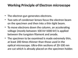 Working Principle of Electron microscope
• The electron gun generates electrons.
• Two sets of condenser lenses focus the electron beam
on the specimen and then into a thin tight beam.
• To move electrons down the column, an accelerating
voltage (mostly between 100 kV-1000 kV) is applied
between the tungsten filament and anode.
• The specimen to be examined is made extremely thin,
at least 200 times thinner than those used in the
optical microscope. Ultra-thin sections of 20-100 nm
are cut which is already placed on the specimen holder.
 