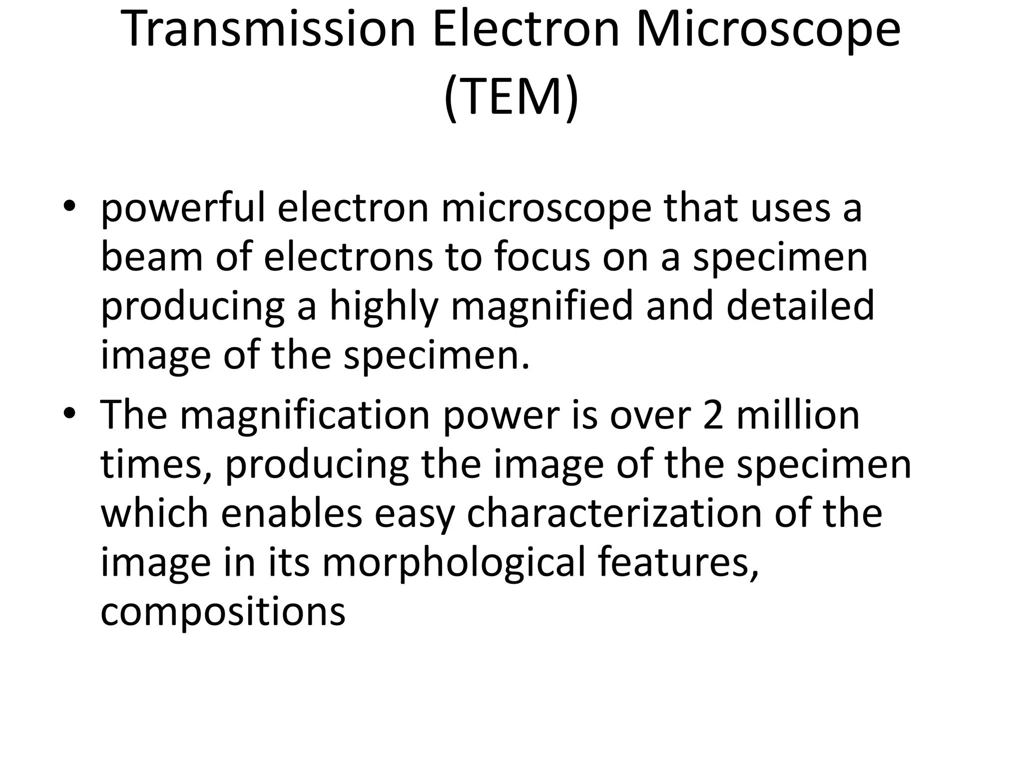 Transmission Electron Microscope
(TEM)
• powerful electron microscope that uses a
beam of electrons to focus on a specimen
producing a highly magnified and detailed
image of the specimen.
• The magnification power is over 2 million
times, producing the image of the specimen
which enables easy characterization of the
image in its morphological features,
compositions
 