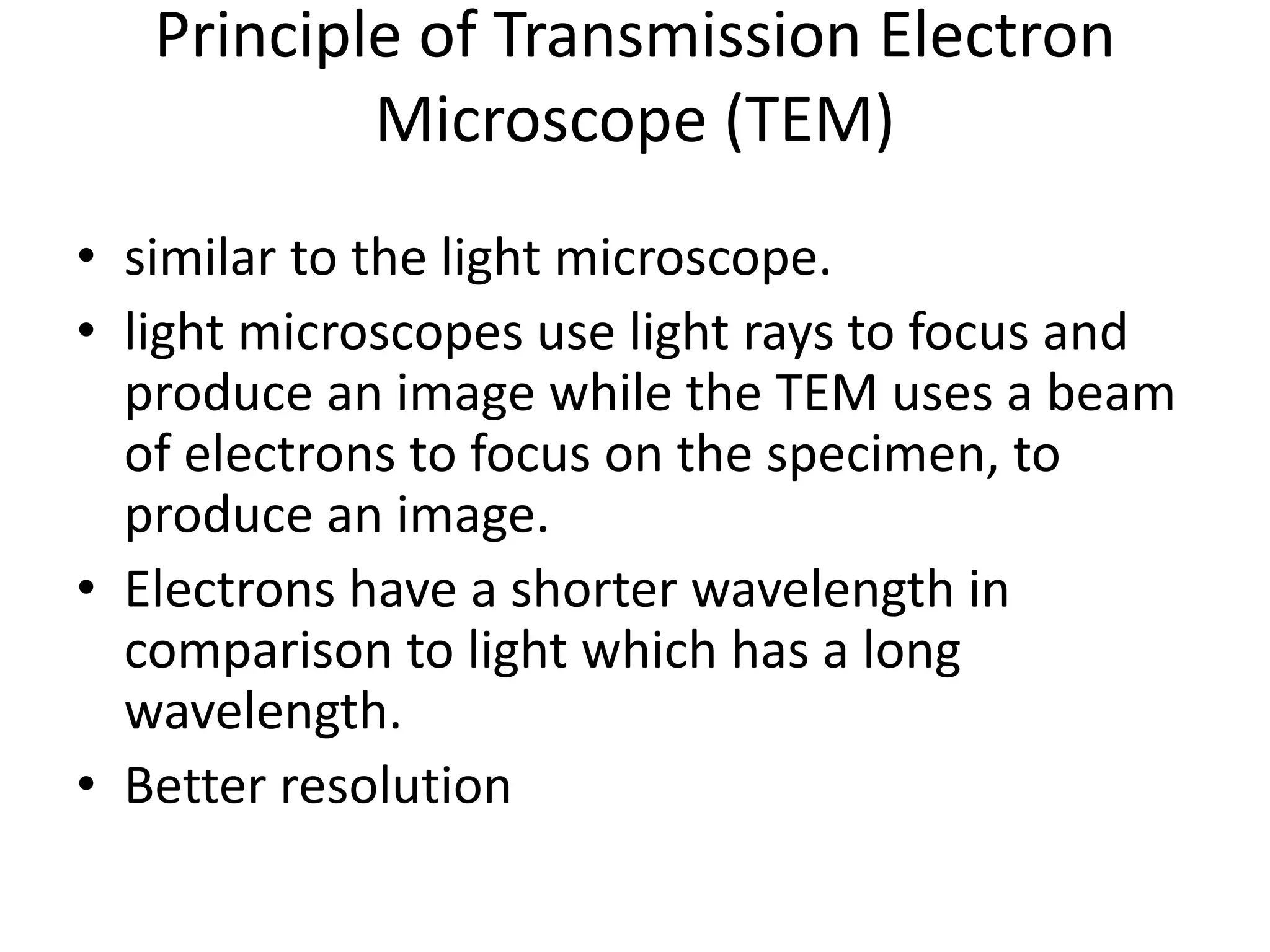 Principle of Transmission Electron
Microscope (TEM)
• similar to the light microscope.
• light microscopes use light rays to focus and
produce an image while the TEM uses a beam
of electrons to focus on the specimen, to
produce an image.
• Electrons have a shorter wavelength in
comparison to light which has a long
wavelength.
• Better resolution
 