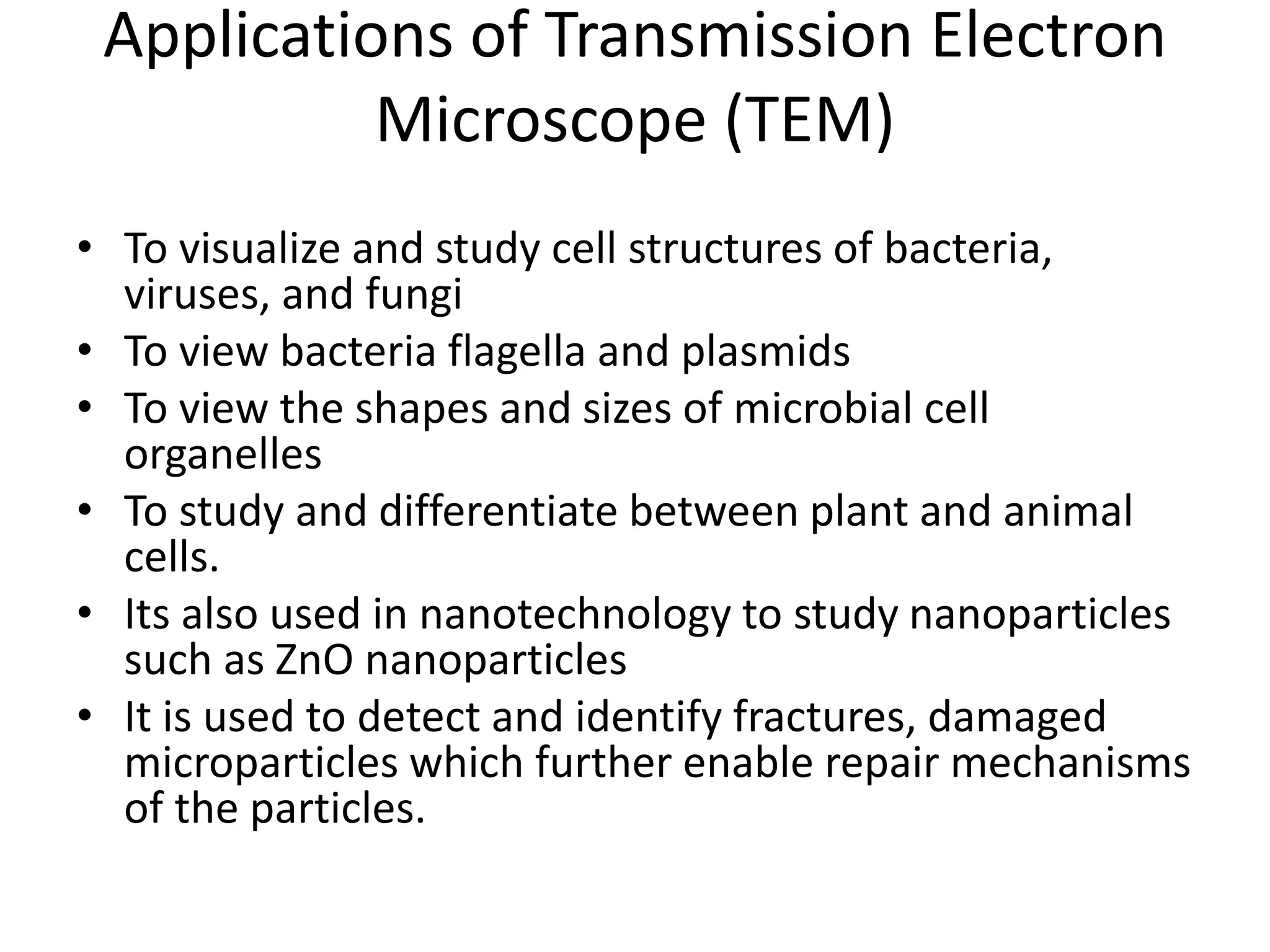 Applications of Transmission Electron
Microscope (TEM)
• To visualize and study cell structures of bacteria,
viruses, and fungi
• To view bacteria flagella and plasmids
• To view the shapes and sizes of microbial cell
organelles
• To study and differentiate between plant and animal
cells.
• Its also used in nanotechnology to study nanoparticles
such as ZnO nanoparticles
• It is used to detect and identify fractures, damaged
microparticles which further enable repair mechanisms
of the particles.
 