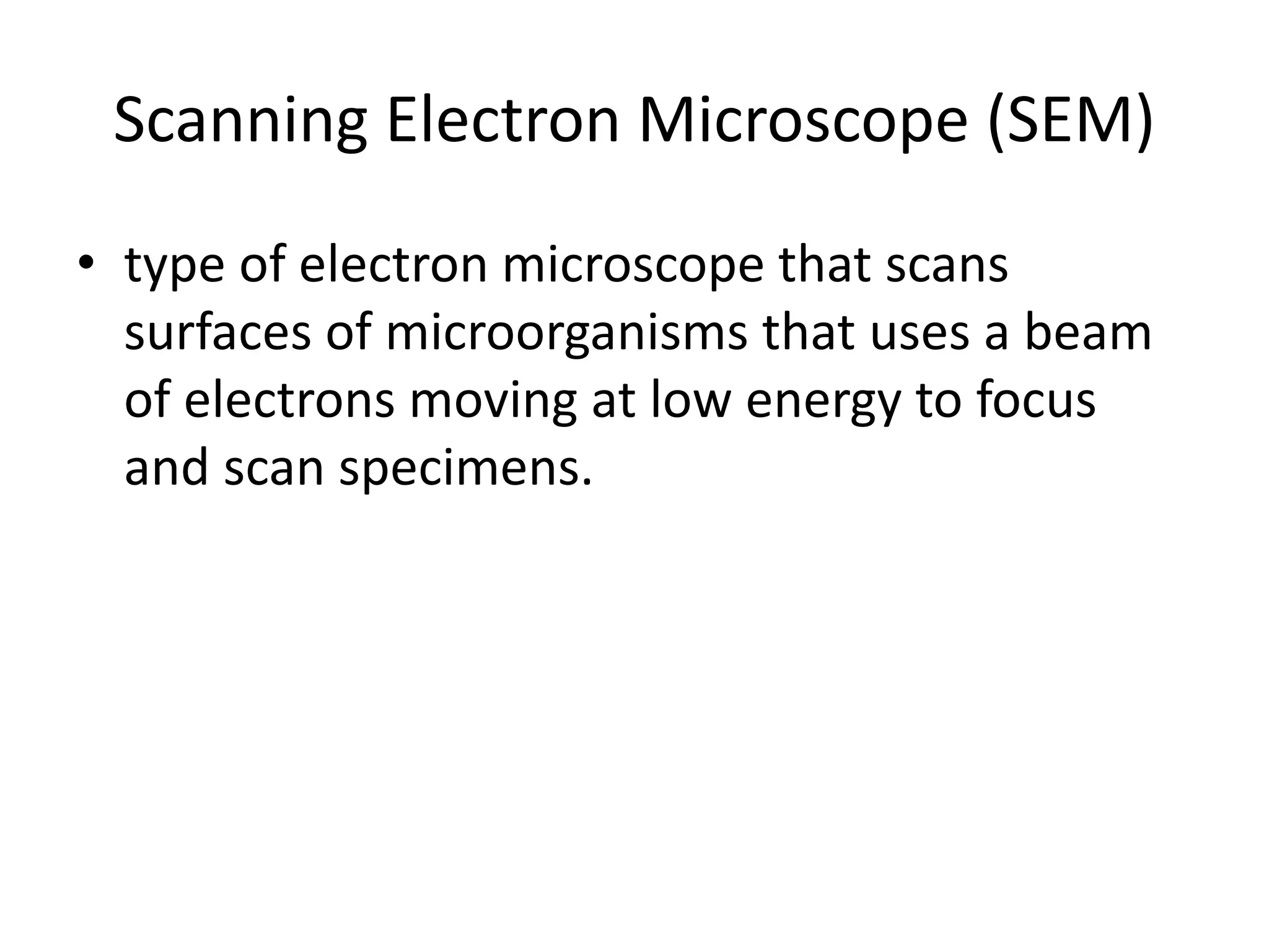Scanning Electron Microscope (SEM)
• type of electron microscope that scans
surfaces of microorganisms that uses a beam
of electrons moving at low energy to focus
and scan specimens.
 