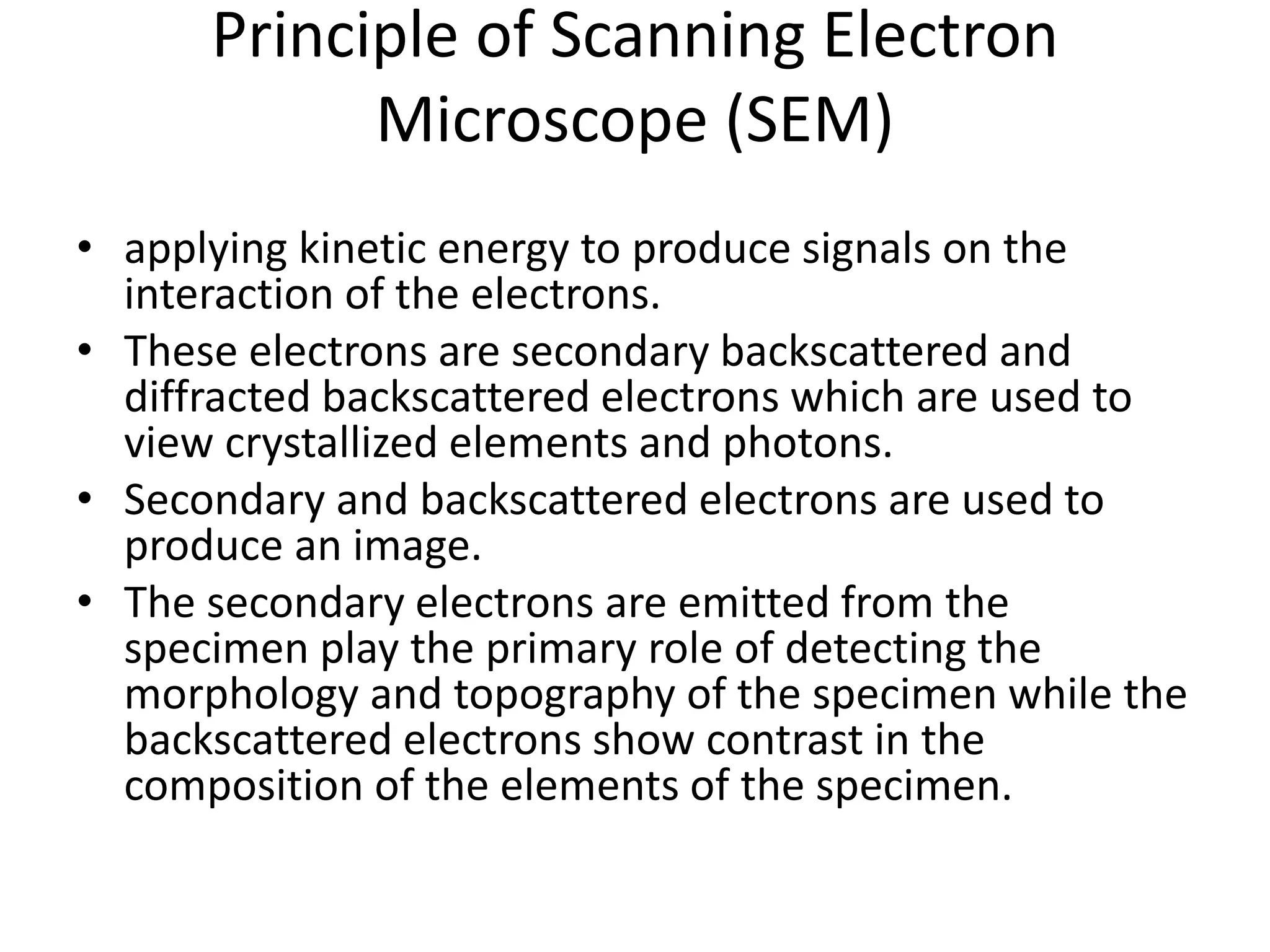 Principle of Scanning Electron
Microscope (SEM)
• applying kinetic energy to produce signals on the
interaction of the electrons.
• These electrons are secondary backscattered and
diffracted backscattered electrons which are used to
view crystallized elements and photons.
• Secondary and backscattered electrons are used to
produce an image.
• The secondary electrons are emitted from the
specimen play the primary role of detecting the
morphology and topography of the specimen while the
backscattered electrons show contrast in the
composition of the elements of the specimen.
 