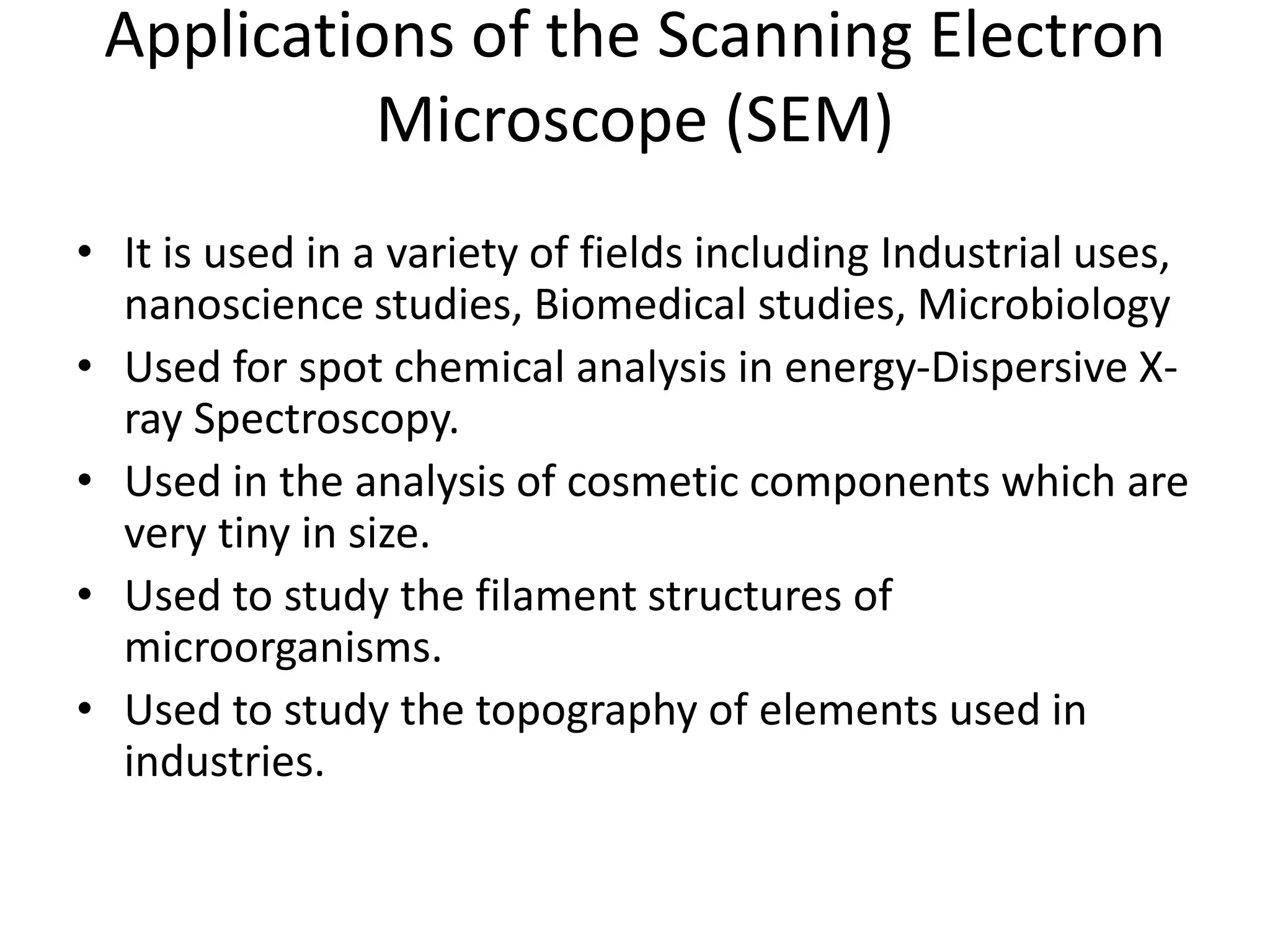 Applications of the Scanning Electron
Microscope (SEM)
• It is used in a variety of fields including Industrial uses,
nanoscience studies, Biomedical studies, Microbiology
• Used for spot chemical analysis in energy-Dispersive X-
ray Spectroscopy.
• Used in the analysis of cosmetic components which are
very tiny in size.
• Used to study the filament structures of
microorganisms.
• Used to study the topography of elements used in
industries.
 