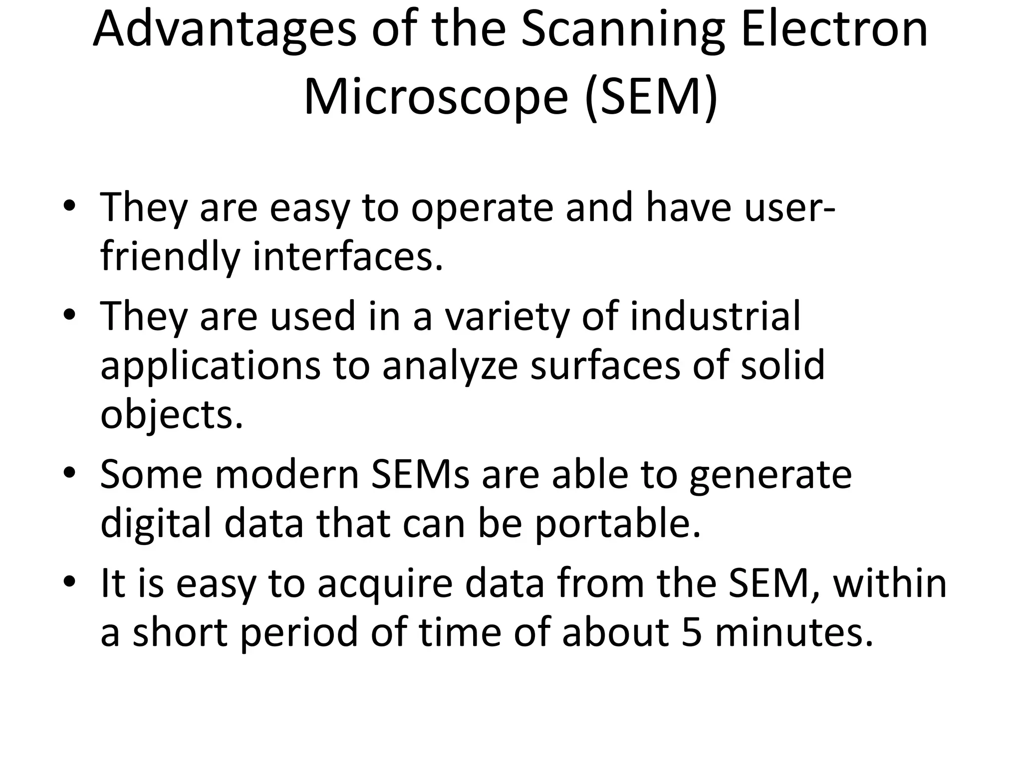 Advantages of the Scanning Electron
Microscope (SEM)
• They are easy to operate and have user-
friendly interfaces.
• They are used in a variety of industrial
applications to analyze surfaces of solid
objects.
• Some modern SEMs are able to generate
digital data that can be portable.
• It is easy to acquire data from the SEM, within
a short period of time of about 5 minutes.
 