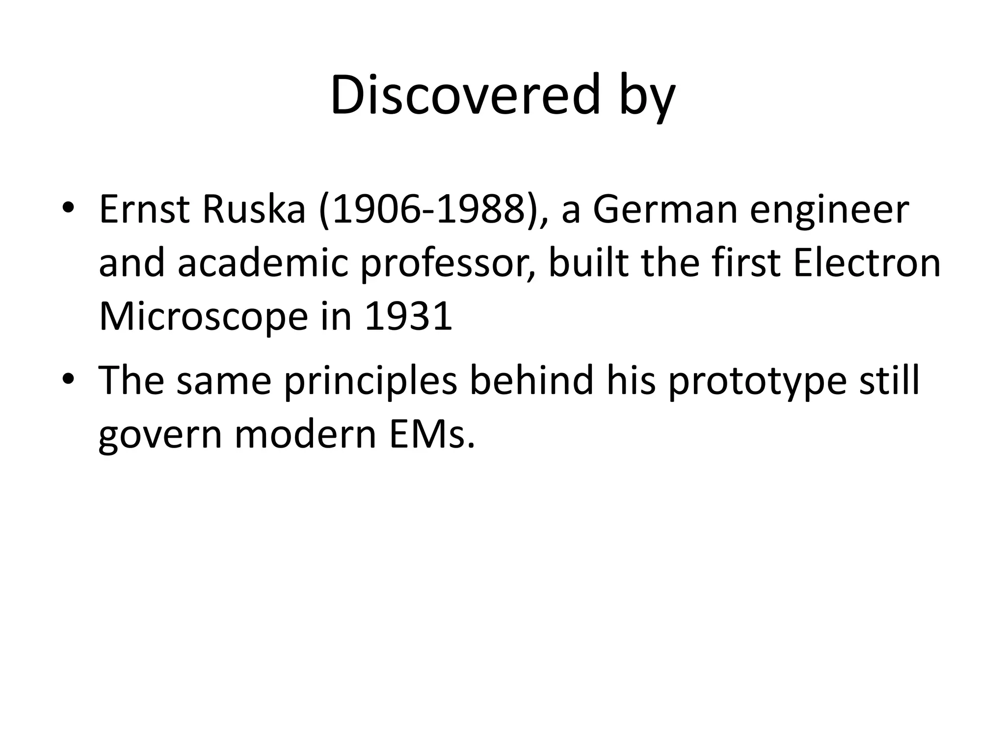 Discovered by
• Ernst Ruska (1906-1988), a German engineer
and academic professor, built the first Electron
Microscope in 1931
• The same principles behind his prototype still
govern modern EMs.
 