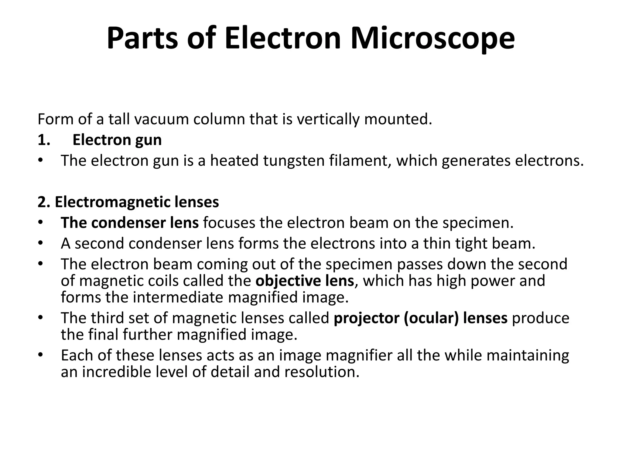 Parts of Electron Microscope
Form of a tall vacuum column that is vertically mounted.
1. Electron gun
• The electron gun is a heated tungsten filament, which generates electrons.
2. Electromagnetic lenses
• The condenser lens focuses the electron beam on the specimen.
• A second condenser lens forms the electrons into a thin tight beam.
• The electron beam coming out of the specimen passes down the second
of magnetic coils called the objective lens, which has high power and
forms the intermediate magnified image.
• The third set of magnetic lenses called projector (ocular) lenses produce
the final further magnified image.
• Each of these lenses acts as an image magnifier all the while maintaining
an incredible level of detail and resolution.
 