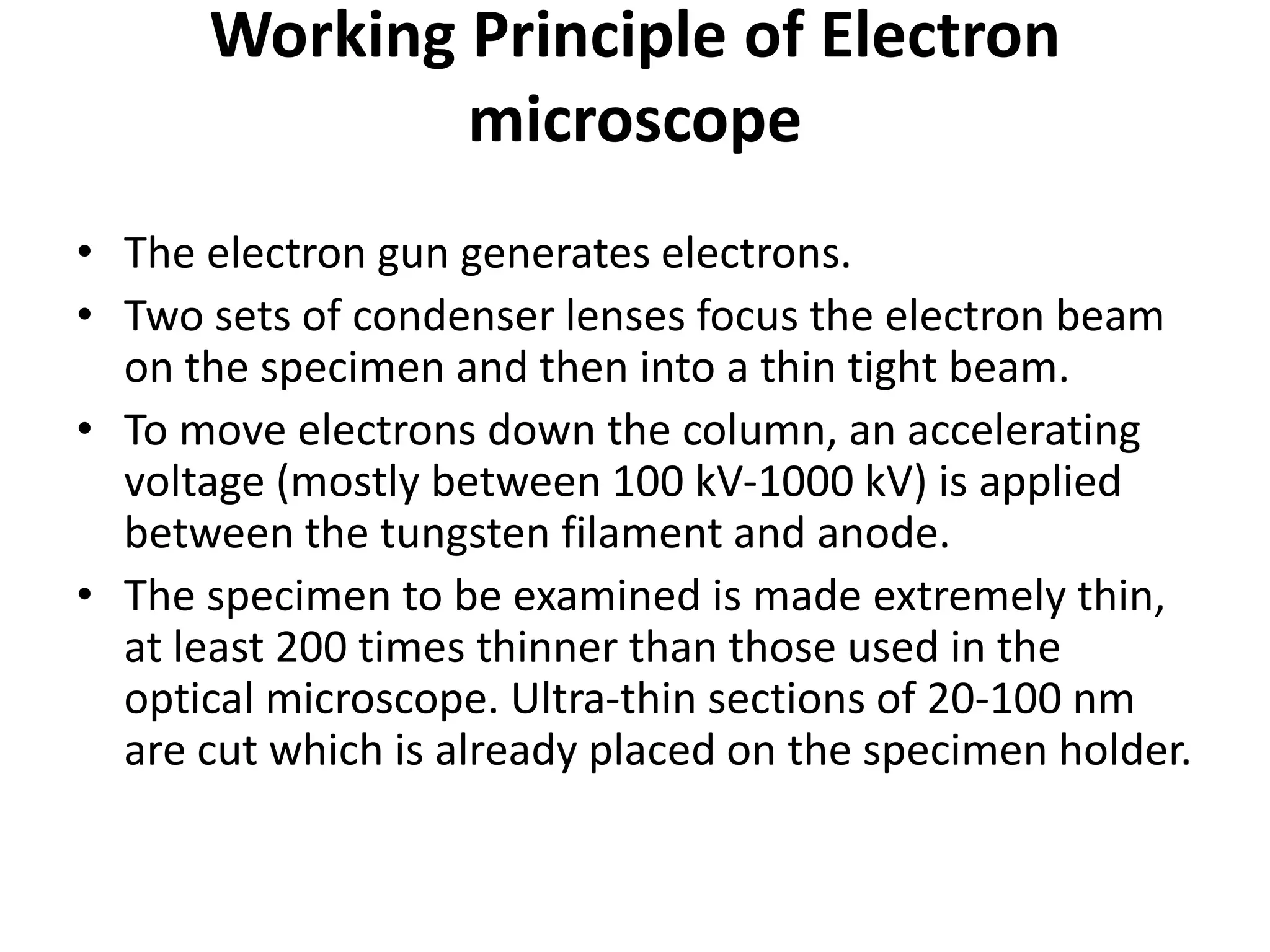 Working Principle of Electron
microscope
• The electron gun generates electrons.
• Two sets of condenser lenses focus the electron beam
on the specimen and then into a thin tight beam.
• To move electrons down the column, an accelerating
voltage (mostly between 100 kV-1000 kV) is applied
between the tungsten filament and anode.
• The specimen to be examined is made extremely thin,
at least 200 times thinner than those used in the
optical microscope. Ultra-thin sections of 20-100 nm
are cut which is already placed on the specimen holder.
 