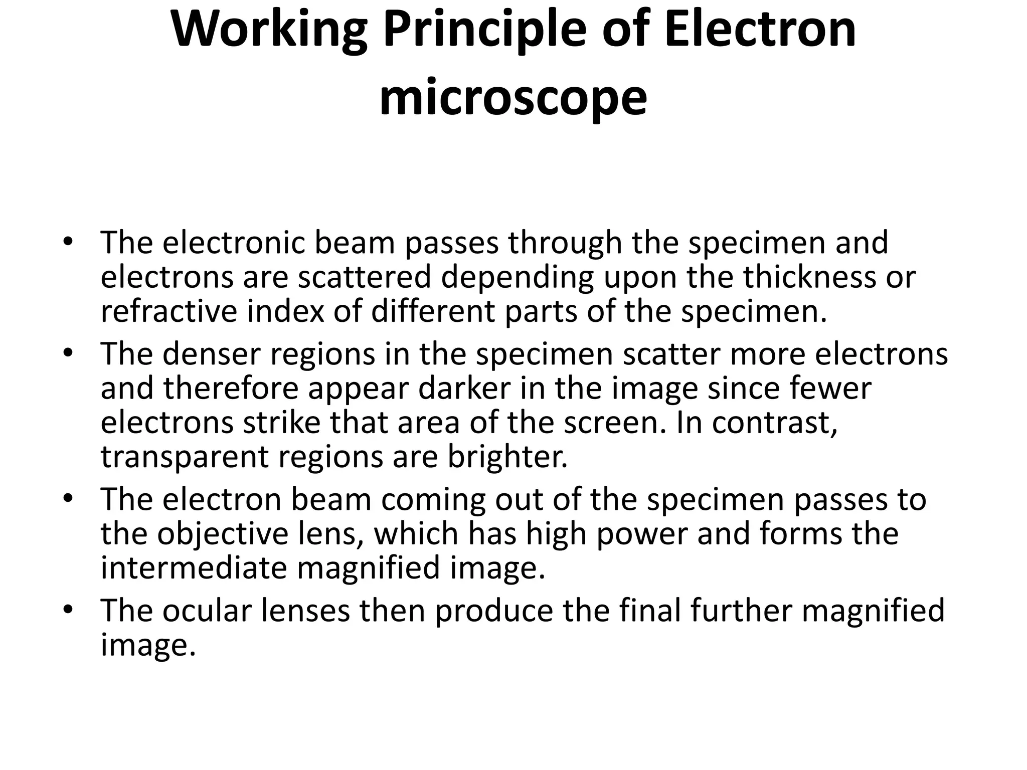 Working Principle of Electron
microscope
• The electronic beam passes through the specimen and
electrons are scattered depending upon the thickness or
refractive index of different parts of the specimen.
• The denser regions in the specimen scatter more electrons
and therefore appear darker in the image since fewer
electrons strike that area of the screen. In contrast,
transparent regions are brighter.
• The electron beam coming out of the specimen passes to
the objective lens, which has high power and forms the
intermediate magnified image.
• The ocular lenses then produce the final further magnified
image.
 