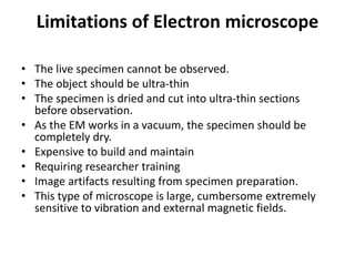Limitations of Electron microscope
• The live specimen cannot be observed.
• The object should be ultra-thin
• The specimen is dried and cut into ultra-thin sections
before observation.
• As the EM works in a vacuum, the specimen should be
completely dry.
• Expensive to build and maintain
• Requiring researcher training
• Image artifacts resulting from specimen preparation.
• This type of microscope is large, cumbersome extremely
sensitive to vibration and external magnetic fields.
 