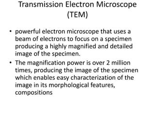Transmission Electron Microscope
(TEM)
• powerful electron microscope that uses a
beam of electrons to focus on a specimen
producing a highly magnified and detailed
image of the specimen.
• The magnification power is over 2 million
times, producing the image of the specimen
which enables easy characterization of the
image in its morphological features,
compositions
 