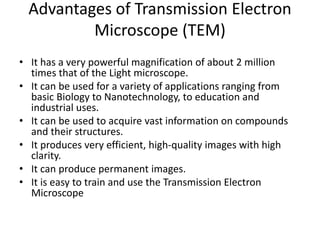 Advantages of Transmission Electron
Microscope (TEM)
• It has a very powerful magnification of about 2 million
times that of the Light microscope.
• It can be used for a variety of applications ranging from
basic Biology to Nanotechnology, to education and
industrial uses.
• It can be used to acquire vast information on compounds
and their structures.
• It produces very efficient, high-quality images with high
clarity.
• It can produce permanent images.
• It is easy to train and use the Transmission Electron
Microscope
 