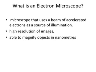 What is an Electron Microscope?
• microscope that uses a beam of accelerated
electrons as a source of illumination.
• high resolution of images,
• able to magnify objects in nanometres
 