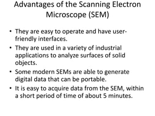 Advantages of the Scanning Electron
Microscope (SEM)
• They are easy to operate and have user-
friendly interfaces.
• They are used in a variety of industrial
applications to analyze surfaces of solid
objects.
• Some modern SEMs are able to generate
digital data that can be portable.
• It is easy to acquire data from the SEM, within
a short period of time of about 5 minutes.
 